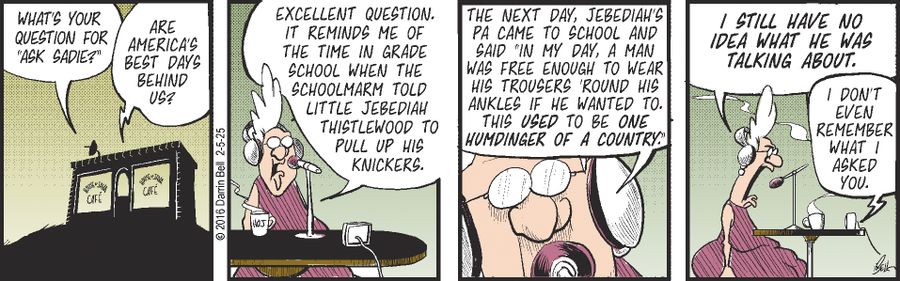 "What's your question for 'Ask Sadie?'" "Are America's best days behind us?" "Excellent question. It reminds me of the time in grade school when the schoolmarm told little Jebediah Thistlewood to pull up his knickers. The next day, Jebediah's pa came to school and said 'In my day, a man was free enough to wear his trousers 'round his ankles if he wanted to. This used to be one humdinger of a country.'" "I still have no idea what he was talking about." "I don't even remember what I asked you."