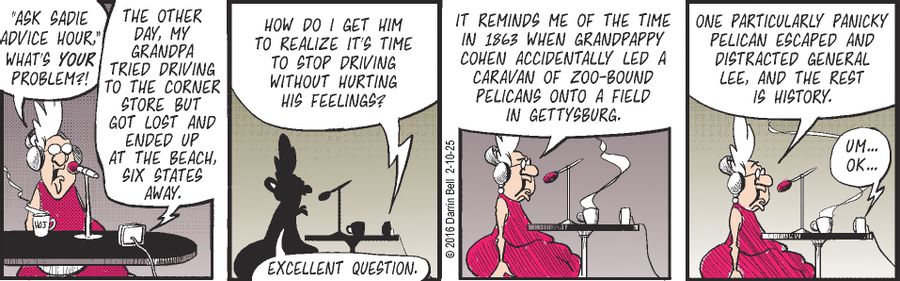 "Ask Sadie advice hour! What's your problem?!"  "The other day, my grandpa tried driving to the corner store but got lost and ended up at the beach, six states away."  "How do I get him to realize it's time to stop driving without hurting his feelings?"  "Excellent question."  "It reminds me of the time in 1863 when Grandpappy Cohen accidentally led a caravan of zoo-bound pelicans onto a field in Gettysburg."  "One particularly panicky pelican escaped and distracted General Lee, and the rest is 