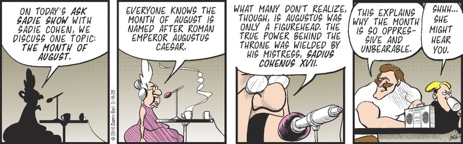 "On today's Ask Sadie Show with Sadie Cohen, we discuss one topic: the month of August. Everyone knows the month of August is named after Roman Emperor Augustus Caesar. What many don't realize, though, is Augustus was only a figurehead. The true power behind the throne was wielded by his mistress, Sadius Cohenus XVII. This explains why the month is so oppressive and unbearable." "Shhh... She might hear you."