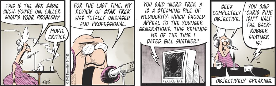 "This is the Ask Sadie Show. You're on, caller. What's your problem?" "Movie critics." "For the last time, my review of Star Trek was totally unbiased and professional." "You said 'Nerd Trek 3 is a steaming pile of mediocrity, which should appeal to the younger generations. This reminds me of the time I dated Bill Shatner.'" "See? Completely objective." "You said 'Chris Pine isn't half the back-rubber Shatner is.'" "Objectively speaking."