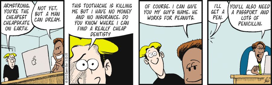 "Armstrong, you're the cheapest cheapskate on earth."  "Not yet, but a man can dream."  "This toothache is killing me but I have no money and no insurance. Do you know where I can find a really cheap dentist?"  "Of course. I can give you my guy's name. He works for peanuts."  "I’ll get a pen."  "You’ll also need a passport and lots of penicillin."
