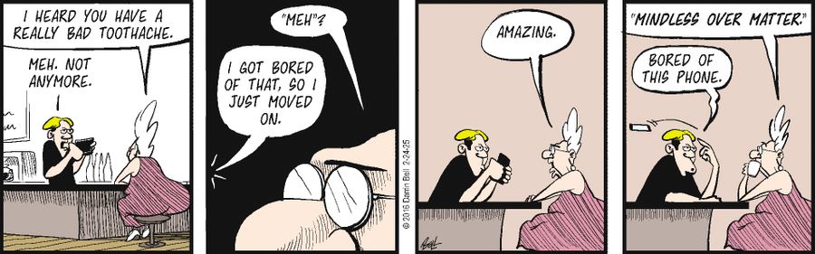 "I heard you have a really bad toothache."   "Meh. Not anymore."   "‘Meh’?"   "I got bored of that, so I just moved on."   "Amazing."   "‘Mindless over matter’"   "Bored of this phone."