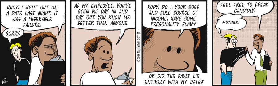 "Rudy, I went out on a date last night. It was a miserable failure."  "Sorry."  "As my employee, you've seen me day in and day out. You know me better than anyone."  "Rudy, do I, your boss and sole source of income, have some personality flaw?"  "Or did the fault lie entirely with my date?"  "Feel free to speak candidly."  "Mother."