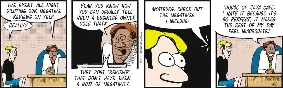 "I've spent all night diluting our negative reviews on Yelp." "Really?" "Yeah. You know how you can usually tell when a business owner does that?" "They post 'reviews' that don't have even a hint of negativity." "Amateurs. Check out the negatives I include: 'House of Java Cafe. I hate it because it's so perfect, it makes the rest of my day feel inadequate.'"