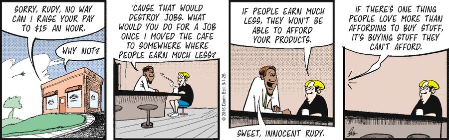 "Sorry, Rudy, no way can I raise your pay to $15 an hour."   "Why not?"   "'Cause that would destroy jobs. What would you do for a job once I moved the cafe to somewhere where people earn much less?"   "If people earn much less, they won't be able to afford your products."   "If there's one thing people love more than affording to buy stuff, it's buying stuff they can't afford."   "Sweet, innocent Rudy."