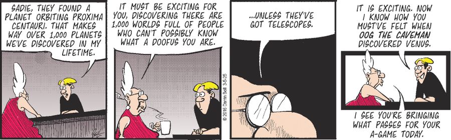 "Sadie, they found a planet orbiting Proxima Centauri. That makes way over 1,000 planets we've discovered in my lifetime."   "It must be exciting for you, discovering there are 1,000 worlds full of people who can't possibly know what a doofus you are."   "...Unless they've got telescopes."   "It is exciting. Now I know how you must've felt when Oog the Caveman discovered Venus."   "I see you're bringing what passes for your 'A-game' today."
