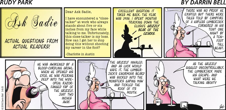 "Dear Ask Sadie, I have encountered a 'close-talker' at work who always stands about five or six inches from my face while talking to me. Unfortunately, this close-talker is my boss. How can I get her to stop doing this without shooting my career in the foot? -Charlotte in Austin  Excellent question. It takes me back. The year was 1938. I spent months tracking down the elusive grizzly bear of the Ozarks.  There was no proof he existed. But there were tales told by campfire of a hapless lumberjac