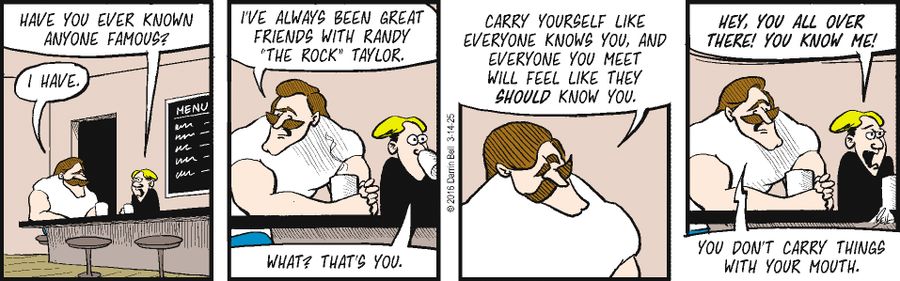 "Have you ever known anyone famous?"   "I have."   "I've always been great friends with Randy 'The Rock' Taylor."   "What? That's you."   "Carry yourself like everyone knows you, and everyone you meet will feel like they should know you."   "Hey, you all over there! You know me!"   "You don't carry things with your mouth."