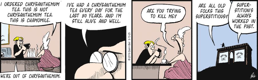 "We're out of chrysanthemum."  "I ordered chrysanthemum tea. This is not chrysanthemum tea. This is chamomile."  "I've had a chrysanthemum tea every day for the last 80 years, and I'm still alive and well."  "Are you trying to kill me?"  "Are all old folks this superstitious?"  "Superstition's always worked in the past."