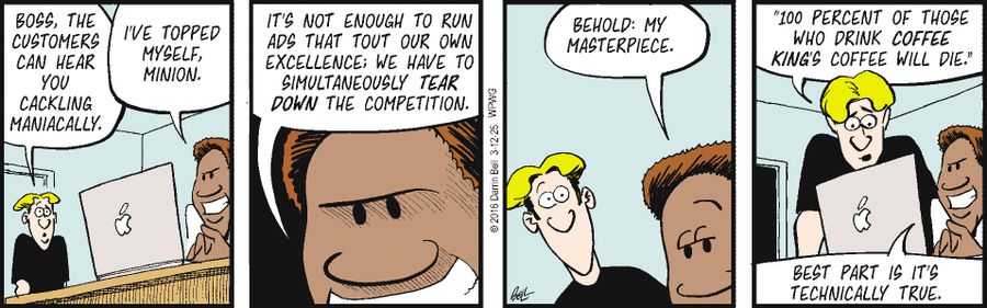 "Boss, the customers can hear you cackling maniacally."   "I've topped myself, minion."   "It's not enough to run ads that tout our own excellence: we have to simultaneously tear down the competition."   "Behold: my masterpiece."   "'100 percent of those who drink Coffee King’s coffee will die.'"   "Best part is it’s technically true."