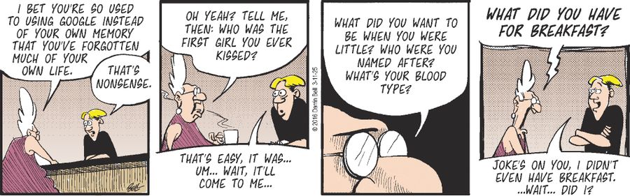 "I bet you're so used to using Google instead of your own memory that you've forgotten much of your own life."   "That's nonsense."   "Oh yeah? Tell me, then: Who was the first girl you ever kissed?"   "That's easy, it was... um... wait, it’ll come to me..."   "What did you want to be when you were little? Who were you named after? What's your blood type?"   "What did you have for breakfast?"   "Joke's on you, I didn't even have breakfast. …Wait… did I?"