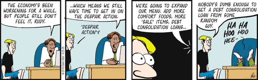 "The economy's been worsening for a while, but people still don't feel it, Rudy."  "...Which means we still have time to get in on the despair action."  "Despair action"?  "We're going to expand our menu. Add more comfort foods, more 'sale' items, debt consolidation loans..."  "Nobody's dumb enough to get a debt consolidation loan from some random guy."  "Ha ha hoo hoo hee-"