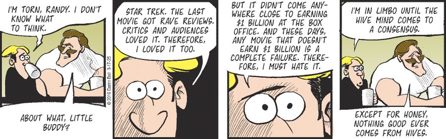 "I'm torn, Randy. I don't know what to think."   "About what, little buddy?"   "Star Trek. The last movie got rave reviews. Critics and audiences loved it. Therefore, I loved it too. But it didn't come anywhere close to earning $1 billion at the box office. And these days, any movie that doesn't earn $1 billion is a complete failure. Therefore, I must hate it. I'm in limbo until the hive mind comes to a consensus."   "Except for honey, nothing good ever comes from hives."