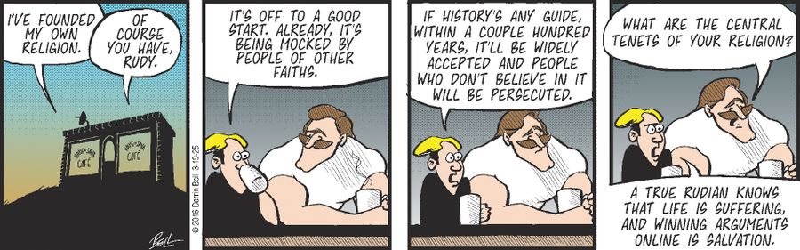 "I've founded my own religion." "Of course you have, Rudy." "It's off to a good start. Already, it's being mocked by people of other faiths." "If history's any guide, within a couple hundred years, it'll be widely accepted and people who don't believe in it will be persecuted." "What are the central tenets of your religion?" "A true Rudian knows that life is suffering, and winning arguments online is salvation."