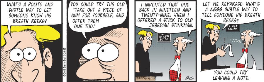"What's a polite and subtle way to let someone know his breath reeks?"  "You could try the old 'take out a piece of gum for yourself, and offer them one too.'"  "I invented that one back in nineteen and twenty-nine, when I offered a stick to old Jebediah Stinkman."  "Let me rephrase: What's a less subtle way to tell someone his breath reeks?"  "You could try leaving a note."