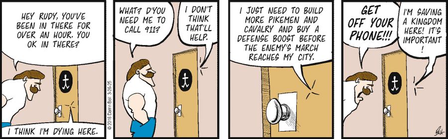 "Hey Rudy, you've been in there for over an hour. You OK in there?"   "I think I'm dying here."   "What? D'you need me to call 911?"   "I don't think that'll help."   "I just need to build more pikemen and cavalry and buy a defense boost before the enemy's march reaches my city."   "Get off your phone!!!"   "I'm saving a kingdom here! It's important!"