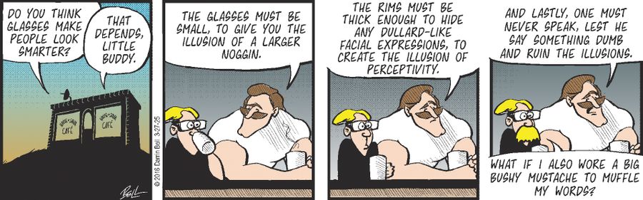 "Do you think glasses make people look smarter?"   "That depends, little buddy."   "The glasses must be small, to give you the illusion of a larger noggin."   "The rims must be thick enough to hide any dullard-like facial expressions, to create the illusion of perceptivity."   "And lastly, one must never speak, lest he say something dumb and ruin the illusions."   "What if I also wore a big bushy mustache to muffle my words?"