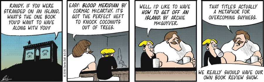 "Randy, if you were stranded on an island, what's the one book you'd want to have along with you?"  "Easy: Blood Meridian by Cormac McCarthy. It's got the perfect heft to knock coconuts out of trees."  "Well, I'd like to have How to Get Off an Island, by Archie Macguyver."  "That title's actually a metaphor for overcoming shyness."  "We really should have our own book review show."