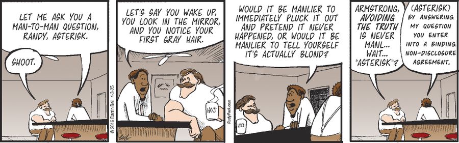 "Let me ask you a man-to-man question, Randy, asterisk."  "Shoot."  "Let's say you wake up, you look in the mirror, and you notice your first gray hair."  "Would it be manlier to immediately pluck it out and pretend it never happened, or would it be manlier to tell yourself it's actually blond?"  "Armstrong, avoiding the truth is never manl... wait... 'asterisk'?"  "(Asterisk) By answering my question you enter into a binding non-disclosure agreement."