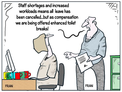 "Staff shortages and increased workloads means all leave has been cancelled...but as compensation we are being offered enhanced toilet breaks!"