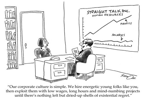 'Our corporate culture is simple. We hire energetic young folks like you, then exploit them with low wages, long hours and mind-numbing projects until there's nothing left but dried-up shells of existential regret.'
