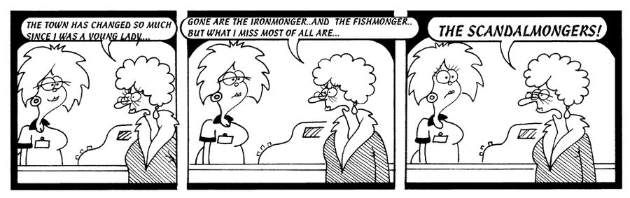 STRIP "The town has changed so much since I was a young lady. Gone are the ironmonger and the fishmonger, but what I miss most of all is the scandalmongers!"
