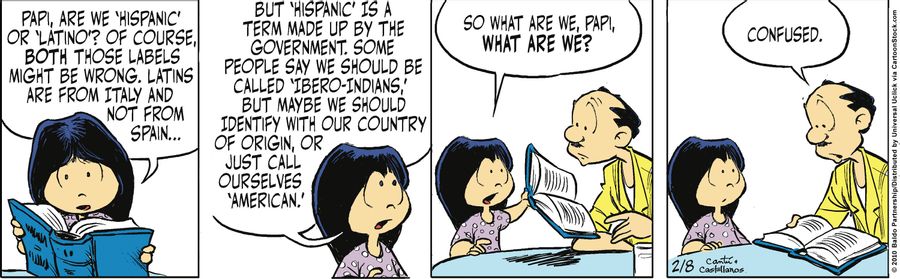 "Papi, are we 'hispanic' or 'Latino'? Of course, both those labels might be wrong. Latins are from Italy and not Spain...but 'hispanic' is a term made up by the government. Some people say we should be called 'Ibero-Indians' but maybe we should identify w