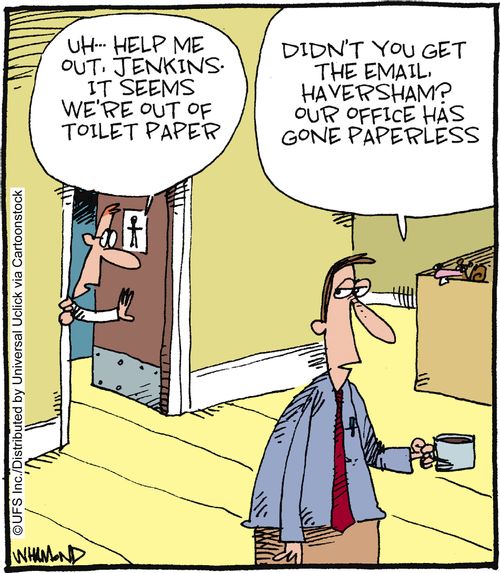 'Uh, help me out Jenkins. It seems we're out of toilet paper.' 'Didn't you get the email, Haversham? Our office has gone paperless.'