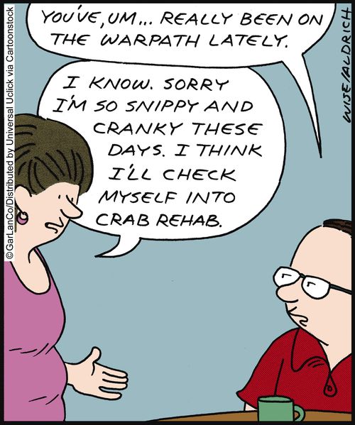'You've, um... really been on the warpath lately.' 'I know. Sorry I'm so snippy and cranky these days. I think I'll check myself into crab rehab.'