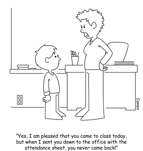 "Yes, I am pleased that you  came to class today, but when I sent you down to the office with the attendance sheet, you never came back!"