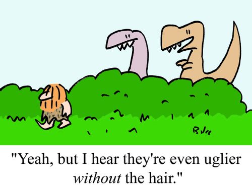 "Yeah, but I hear they're even uglier without the hair."