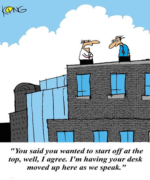 'You said you wanted to start off at the top, well, I agree. I'm having your desk moved up here as we speak.'