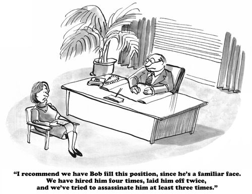 "I recommend we have Bob fill this position, since he's a familiar face. We have hired him four times, laid him off twice, and we've tried to assassinate him at least three times."