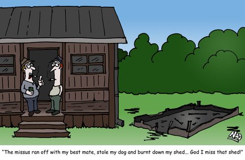 "The missus ran off with my best mate, stole my dog and burnt down my shed... God I miss that shed!"