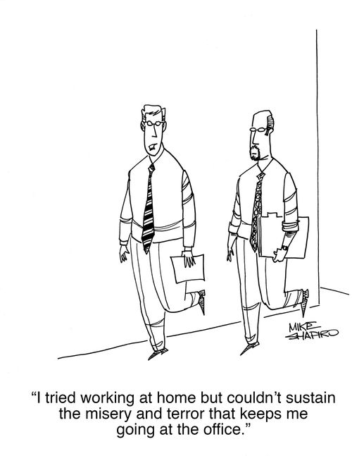 "I tried working at home but couldn't sustain the misery and terror that keeps me going at the office."