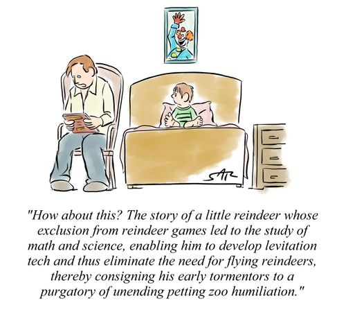 "How about this? The story of a little reindeer whose exclusion from reindeer games led to the study of math and science, enabling him to develop levitation tech and thus eliminate the need for flying reindeers, thereby consigning his early tormentors to 