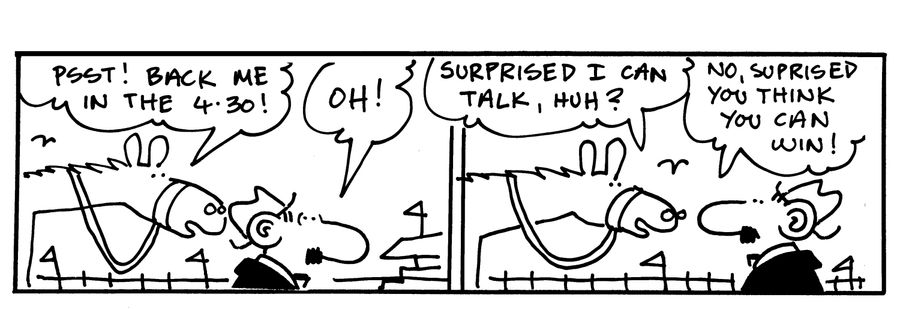 -Psst! Back me in the 4:30! -Oh! -Surprised I can talk, huh? -No, surprised you think you can win!