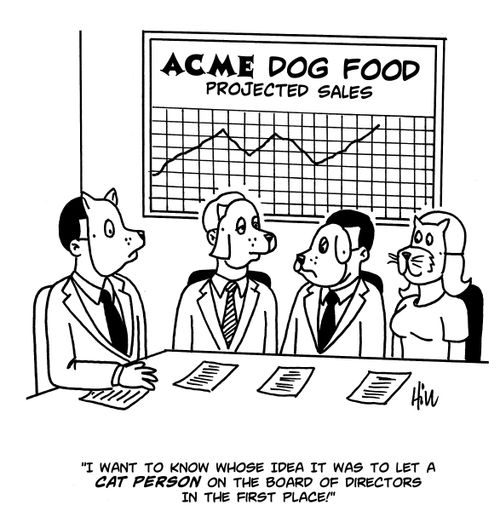 "I want to know whose idea it was to let a cat person on the board of directors in the first place!"