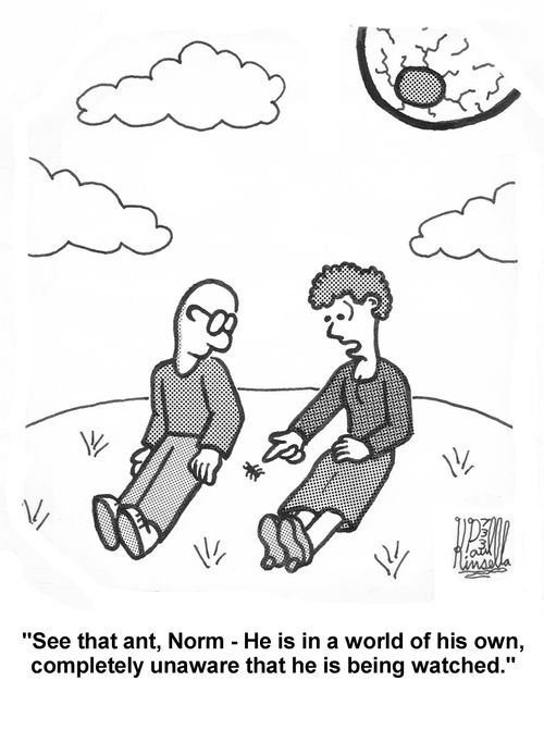 'See that ant, Norm - He is in a world of his own, completely unaware that he is being watched.' 