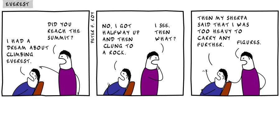 I had a dream about climbing Everest. - 'Did you reach the summit?' - 'No, I got halfway up and then clung to a rock.' - 'I see. Then what?' - 'Then my sherpa said that I was too heavy to carry any further.' - 'Figures' 