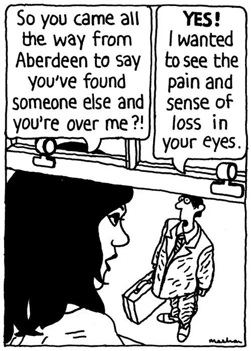 'So you came all the way from Aberdeen to say you've found someone else and you're over me?!' 'Yes! I wanted to see the pain and sense of loss in your eyes.'