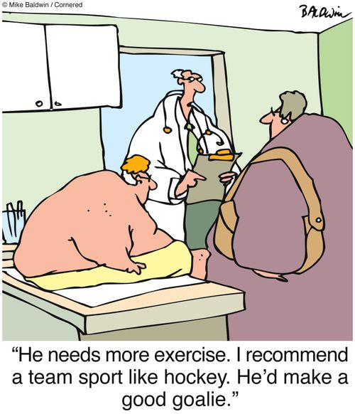 "He needs more exercise. I recommend a team sport like hockey. He'd make a good goalie."
