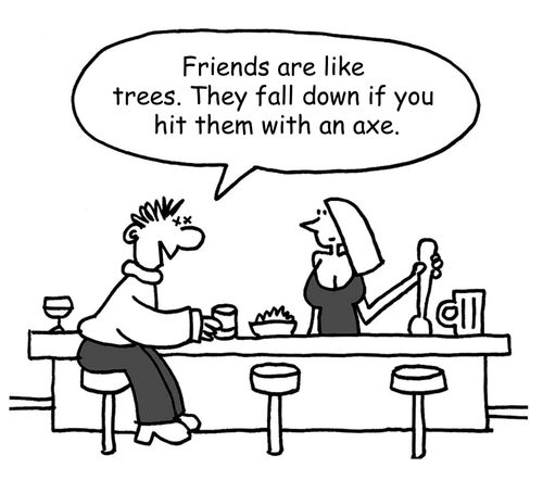 "Friends are like trees. They fall down if you hit them with an axe."