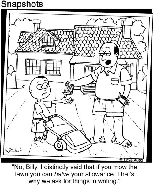 'No, Billy, I distinctly said that if you mow the lawn you can halve your allowance. That's why we ask for things in writing.'