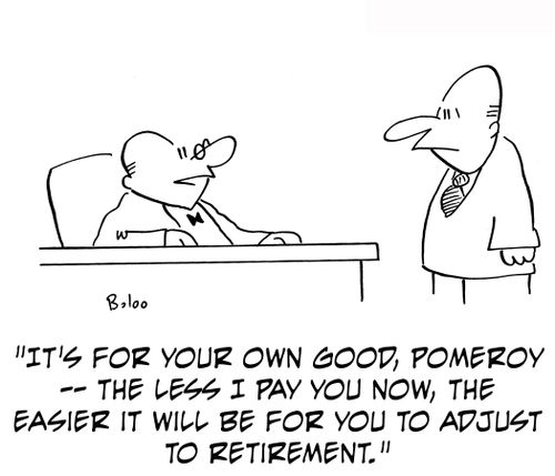 'It's for your own good, Pomeroy -- the less I pay you now, the easier it will be for you to adjust to retirement.'
