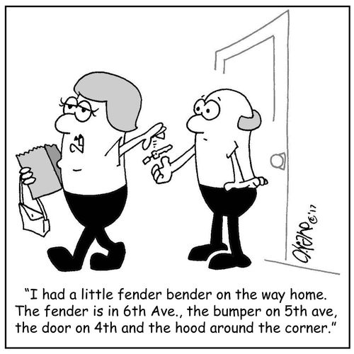 "I had a little fender bender on the way home. The fender is in 6th Ave., the bumper on the 5th ave, the door on 4th and the hood around the corner."