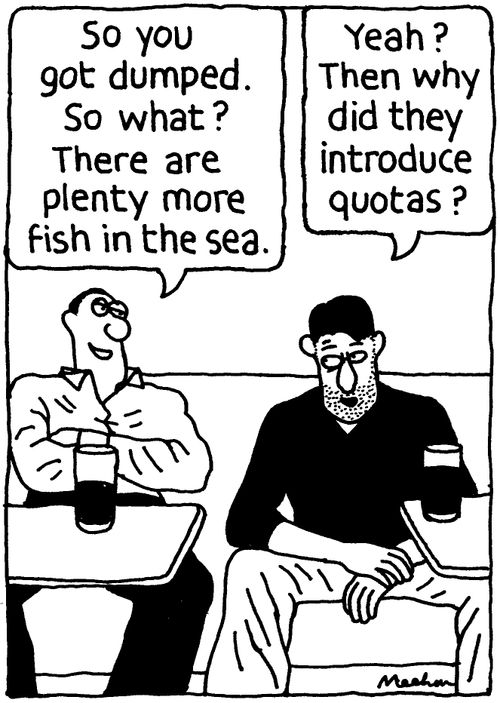 'So you got dumped. So what? There are plenty more fish in the sea.' ''Yeah? The why did they introduce quotas?'