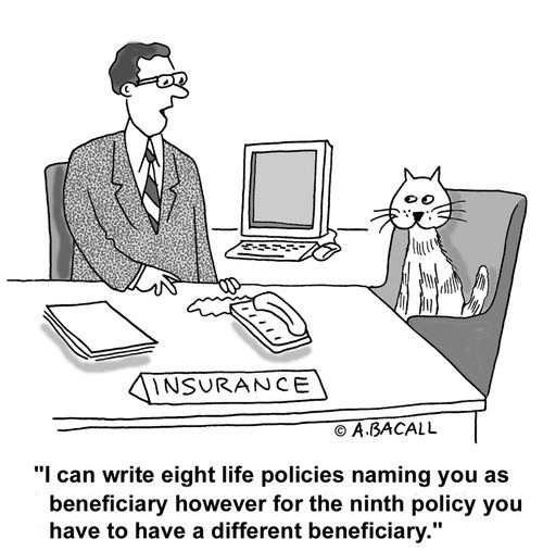 I can write eight life policies naming you as beneficiary...