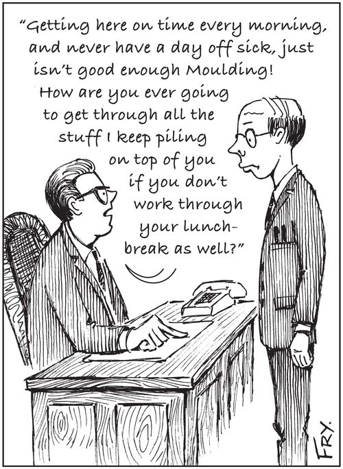 'Getting here on time every morning, and never have a day off sick, just isn't good enough Moulding! How are you ever going to get through all the stuff I keep piling on top of you if you don't work through your lunch-break as well?'