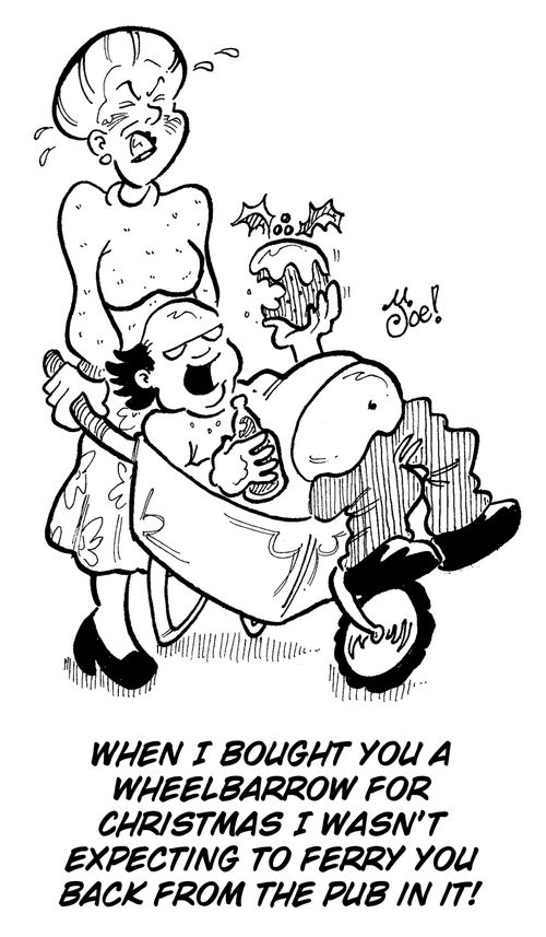 "When I bought you a wheelbarrow for Christmas I wasnâ��t expecting to ferry you back from the pub in it!"